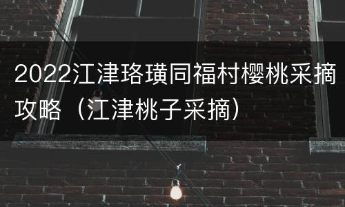2022江津珞璜同福村樱桃采摘攻略（江津桃子采摘）