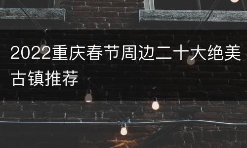 2022重庆春节周边二十大绝美古镇推荐