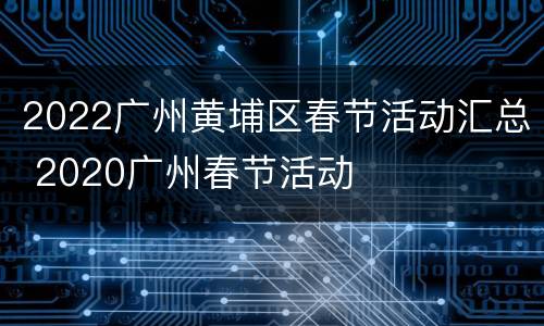 2022广州黄埔区春节活动汇总 2020广州春节活动