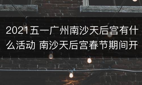 2021五一广州南沙天后宫有什么活动 南沙天后宫春节期间开放吗
