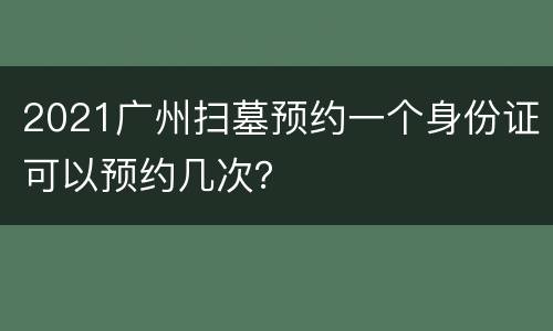 2021广州扫墓预约一个身份证可以预约几次？