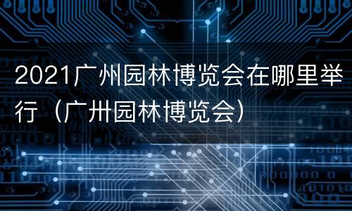 2021广州园林博览会在哪里举行（广卅园林博览会）
