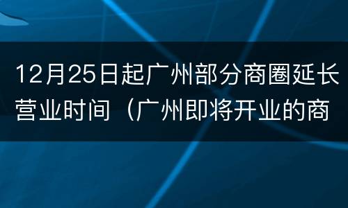 12月25日起广州部分商圈延长营业时间（广州即将开业的商业广场）
