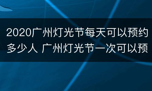 2020广州灯光节每天可以预约多少人 广州灯光节一次可以预约多少票