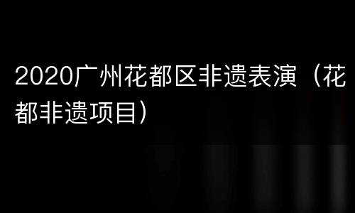 2020广州花都区非遗表演（花都非遗项目）