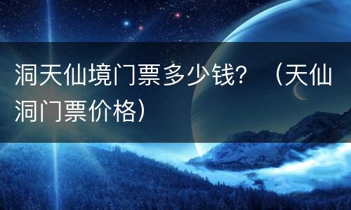 洞天仙境门票多少钱？（天仙洞门票价格）
