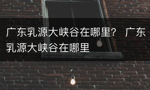 广东乳源大峡谷在哪里？ 广东乳源大峡谷在哪里