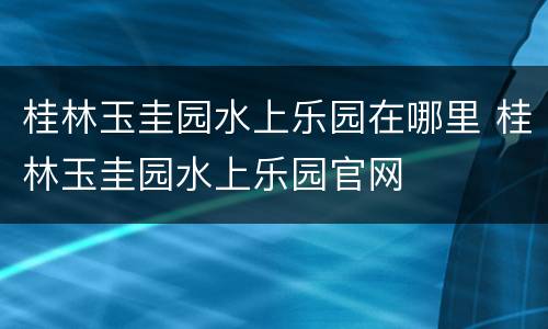 桂林玉圭园水上乐园在哪里 桂林玉圭园水上乐园官网
