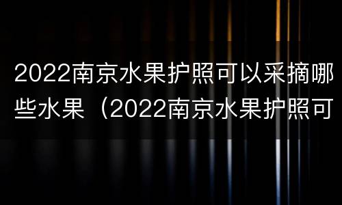 2022南京水果护照可以采摘哪些水果（2022南京水果护照可以采摘哪些水果呢）