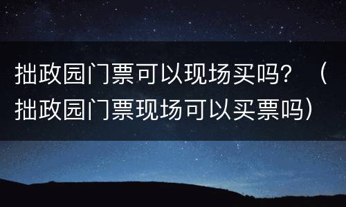 拙政园门票可以现场买吗？（拙政园门票现场可以买票吗）