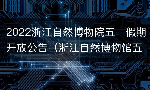 2022浙江自然博物院五一假期开放公告（浙江自然博物馆五一开放吗）