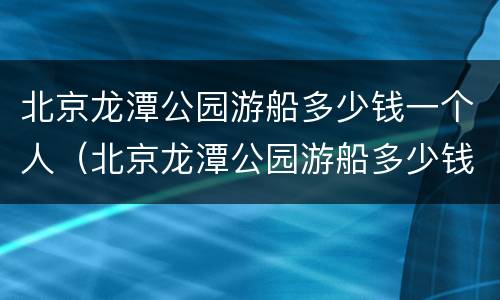 北京龙潭公园游船多少钱一个人（北京龙潭公园游船多少钱一个人玩）