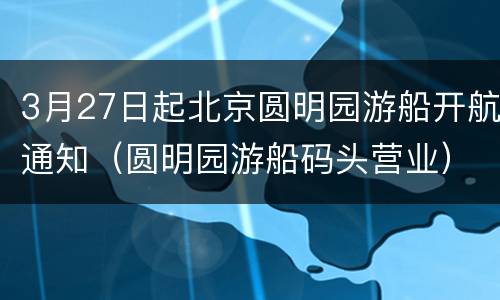 3月27日起北京圆明园游船开航通知（圆明园游船码头营业）