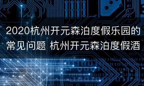 2020杭州开元森泊度假乐园的常见问题 杭州开元森泊度假酒店乐园门票