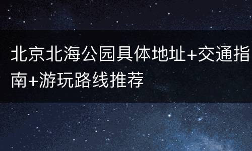 北京北海公园具体地址+交通指南+游玩路线推荐
