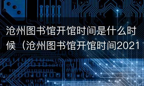 沧州图书馆开馆时间是什么时候（沧州图书馆开馆时间2021）
