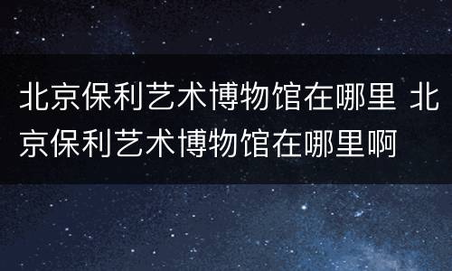 北京保利艺术博物馆在哪里 北京保利艺术博物馆在哪里啊