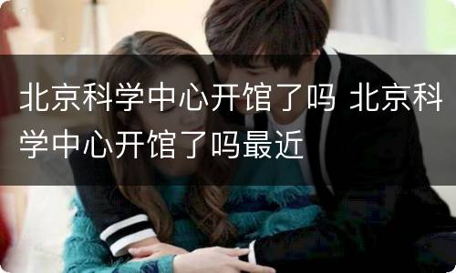 北京科学中心开馆了吗 北京科学中心开馆了吗最近