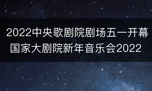 2022中央歌剧院剧场五一开幕 国家大剧院新年音乐会2022