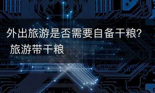 外出旅游是否需要自备干粮？ 旅游带干粮