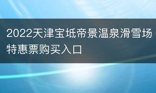 2022天津宝坻帝景温泉滑雪场特惠票购买入口