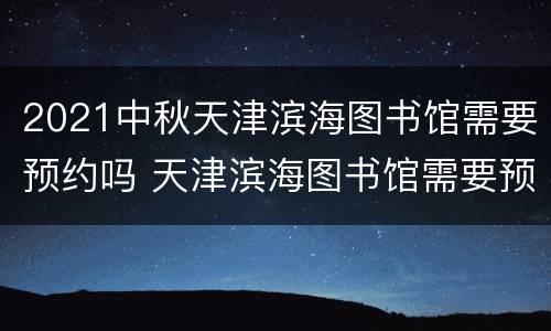 2021中秋天津滨海图书馆需要预约吗 天津滨海图书馆需要预约吗2020