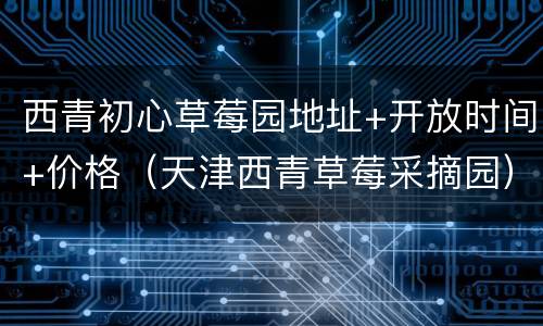 西青初心草莓园地址+开放时间+价格（天津西青草莓采摘园）