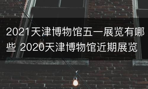 2021天津博物馆五一展览有哪些 2020天津博物馆近期展览