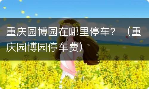 重庆园博园在哪里停车？（重庆园博园停车费）