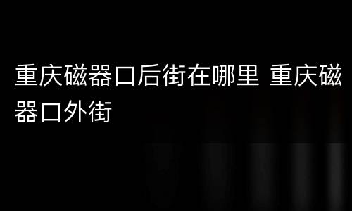 重庆磁器口后街在哪里 重庆磁器口外街
