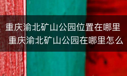 重庆渝北矿山公园位置在哪里 重庆渝北矿山公园在哪里怎么坐车