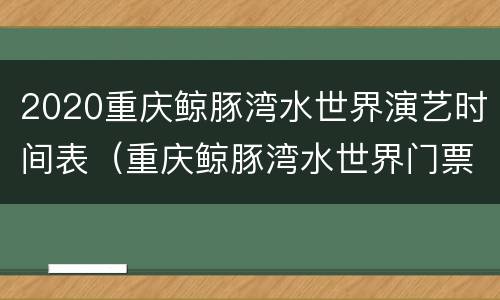 2020重庆鲸豚湾水世界演艺时间表（重庆鲸豚湾水世界门票）