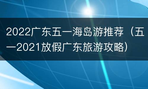 2022广东五一海岛游推荐（五一2021放假广东旅游攻略）