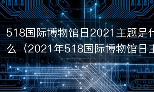 518国际博物馆日2021主题是什么（2021年518国际博物馆日主题是什么）