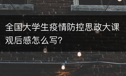 全国大学生疫情防控思政大课观后感怎么写？