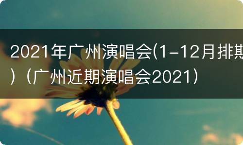 2021年广州演唱会(1-12月排期)（广州近期演唱会2021）