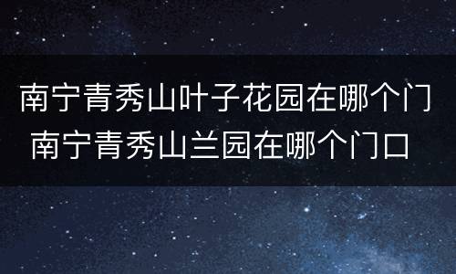 南宁青秀山叶子花园在哪个门 南宁青秀山兰园在哪个门口