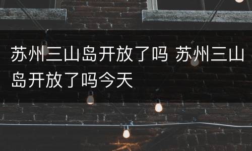 苏州三山岛开放了吗 苏州三山岛开放了吗今天