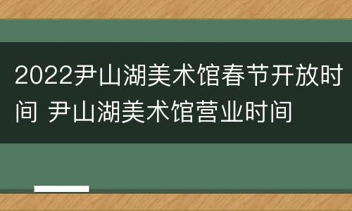 2022尹山湖美术馆春节开放时间 尹山湖美术馆营业时间