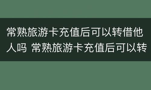 常熟旅游卡充值后可以转借他人吗 常熟旅游卡充值后可以转借他人吗安全吗