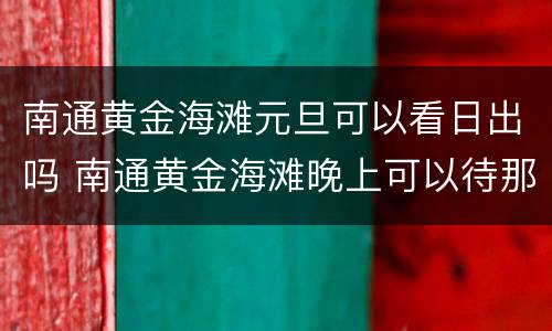 南通黄金海滩元旦可以看日出吗 南通黄金海滩晚上可以待那吗