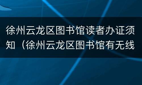 徐州云龙区图书馆读者办证须知（徐州云龙区图书馆有无线网吗）