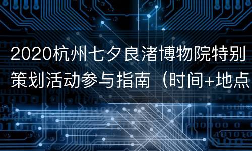 2020杭州七夕良渚博物院特别策划活动参与指南（时间+地点交通+报名方式+活动内容）