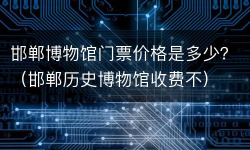 邯郸博物馆门票价格是多少？（邯郸历史博物馆收费不）