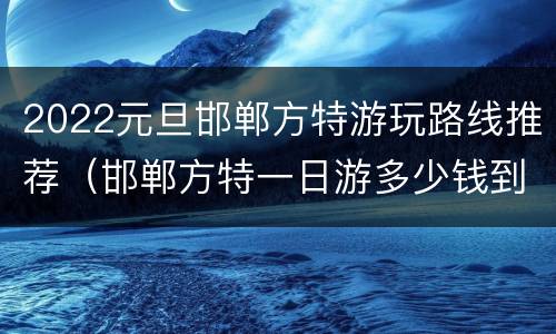 2022元旦邯郸方特游玩路线推荐（邯郸方特一日游多少钱到方特）