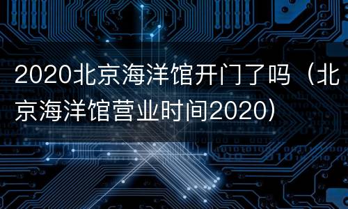 2020北京海洋馆开门了吗（北京海洋馆营业时间2020）