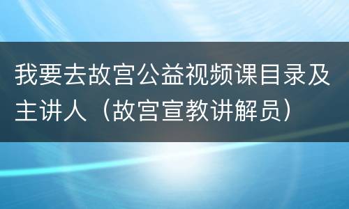 我要去故宫公益视频课目录及主讲人（故宫宣教讲解员）