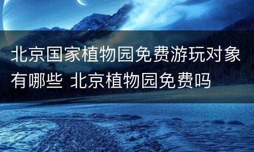 北京国家植物园免费游玩对象有哪些 北京植物园免费吗