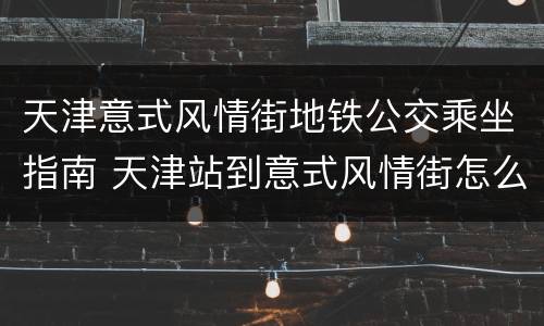 天津意式风情街地铁公交乘坐指南 天津站到意式风情街怎么走
