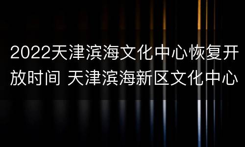 2022天津滨海文化中心恢复开放时间 天津滨海新区文化中心开放时间